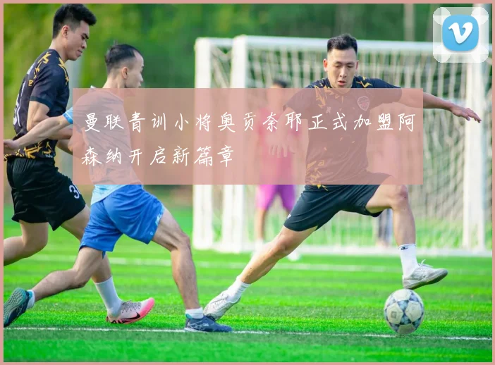 曼联青训小将奥贡奈耶正式加盟阿森纳开启新篇章